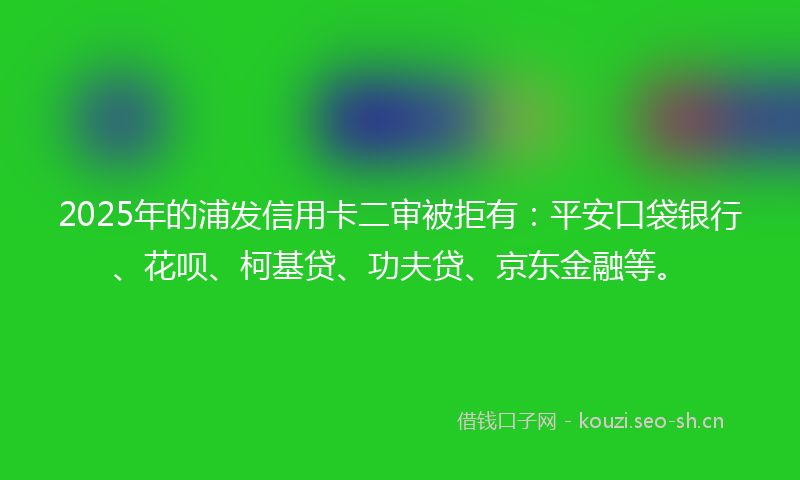 2025年的浦发信用卡二审被拒有：平安口袋银行、花呗、柯基贷、功夫贷、京东金融等。