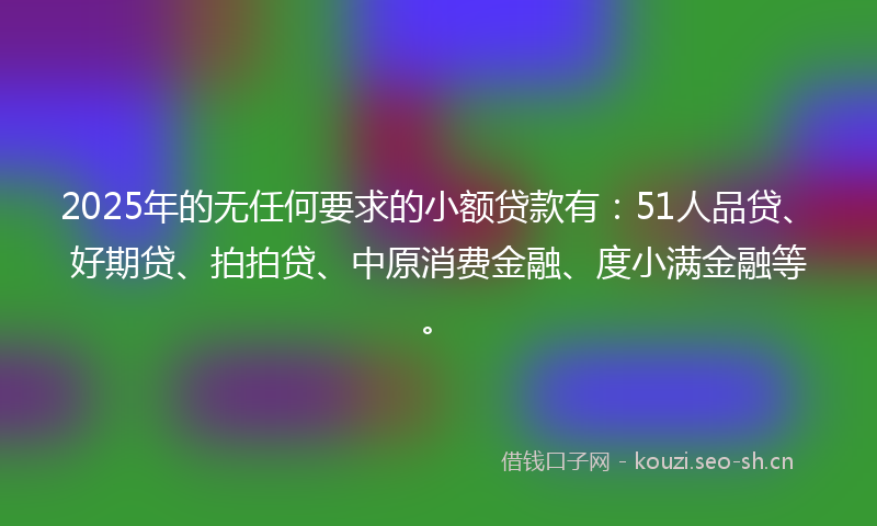 2025年的无任何要求的小额贷款有:51人品贷、好期贷、拍拍贷、中原消费金融、度小满金融等。