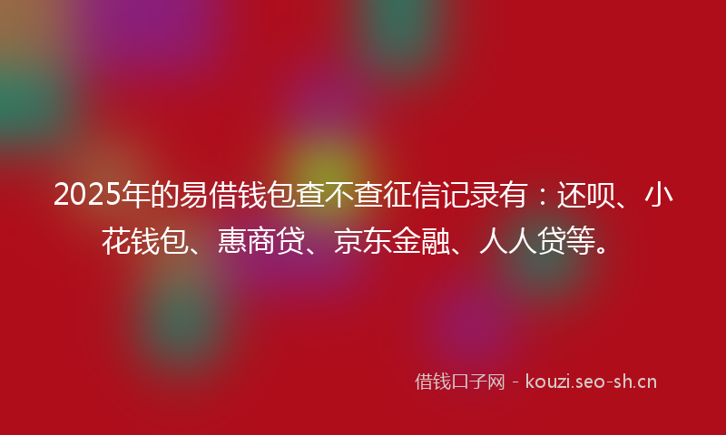 2025年的易借钱包查不查征信记录有：还呗、小花钱包、惠商贷、京东金融、人人贷等。