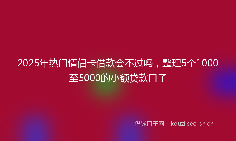 2025年热门情侣卡借款会不过吗，整理5个1000至5000的小额贷款口子