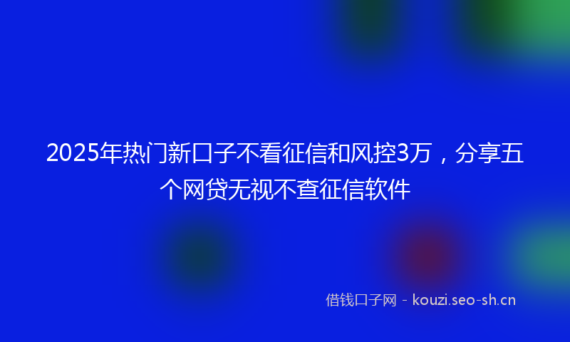 2025年热门新口子不看征信和风控3万，分享五个网贷无视不查征信软件