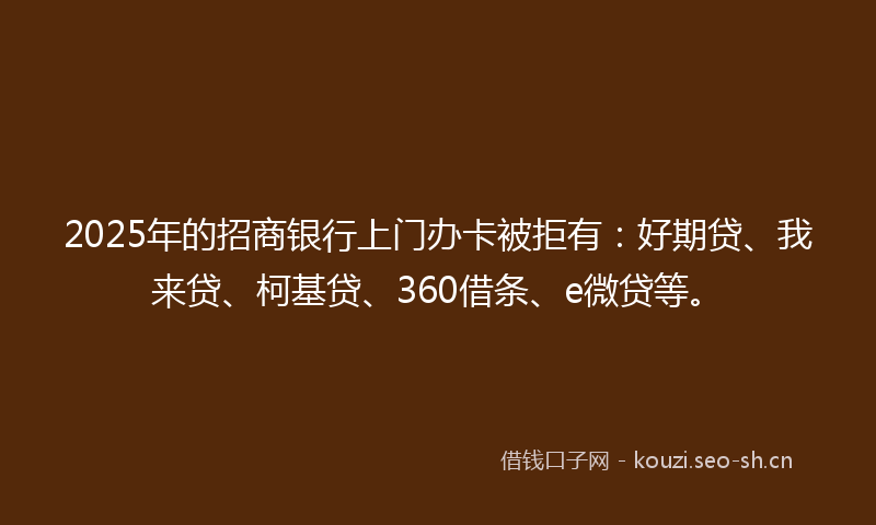 2025年的招商银行上门办卡被拒有：好期贷、我来贷、柯基贷、360借条、e微贷等。