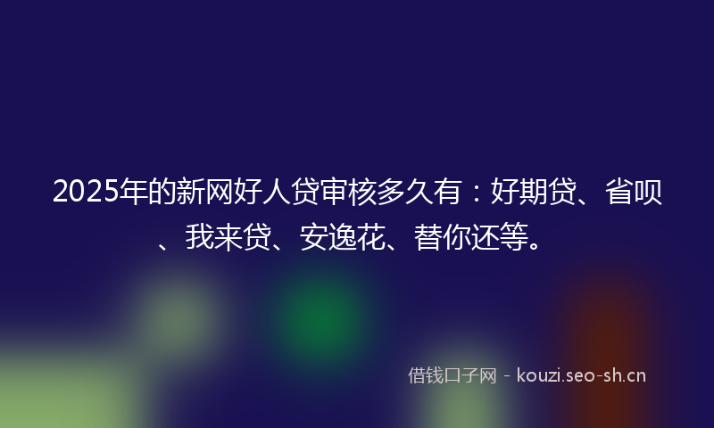 2025年的新网好人贷审核多久有：好期贷、省呗、我来贷、安逸花、替你还等。
