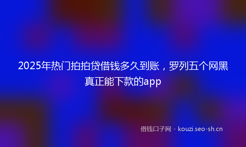2025年热门拍拍贷借钱多久到账,罗列五个网黑真正能下款的app