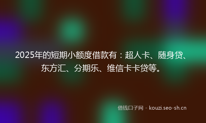 2025年的短期小额度借款有：超人卡、随身贷、东方汇、分期乐、维信卡卡贷等。