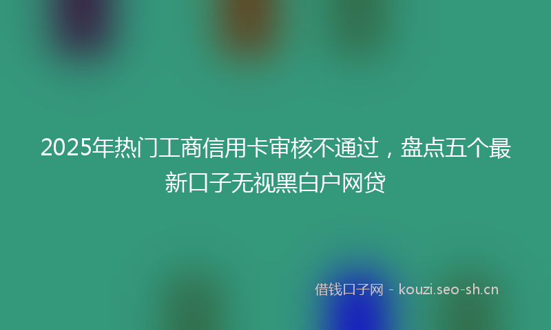2025年热门工商信用卡审核不通过，盘点五个最新口子无视黑白户网贷