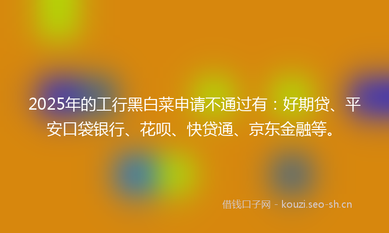 2025年的工行黑白菜申请不通过有：好期贷、平安口袋银行、花呗、快贷通、京东金融等。