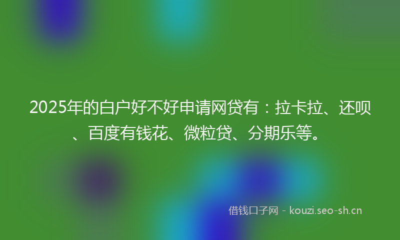 2025年的白户好不好申请网贷有：拉卡拉、还呗、百度有钱花、微粒贷、分期乐等。