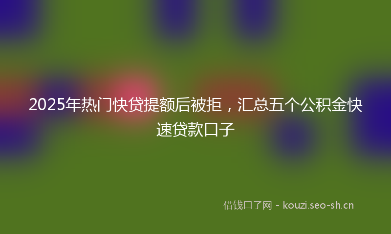 2025年热门快贷提额后被拒,汇总五个公积金快速贷款口子