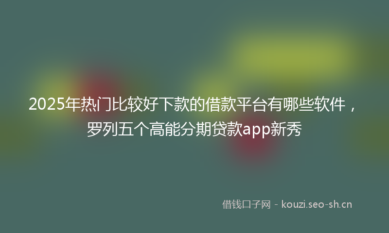 2025年热门比较好下款的借款平台有哪些软件，罗列五个高能分期贷款app新秀