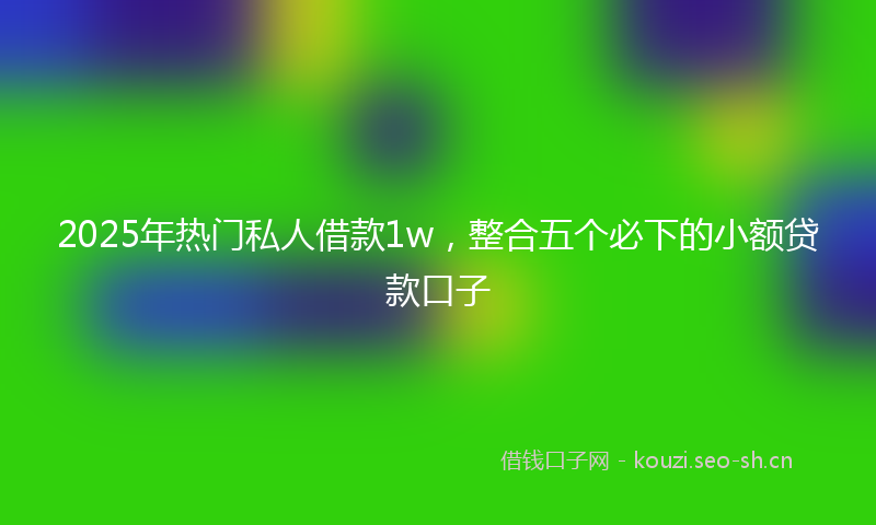 2025年热门私人借款1w，整合五个必下的小额贷款口子
