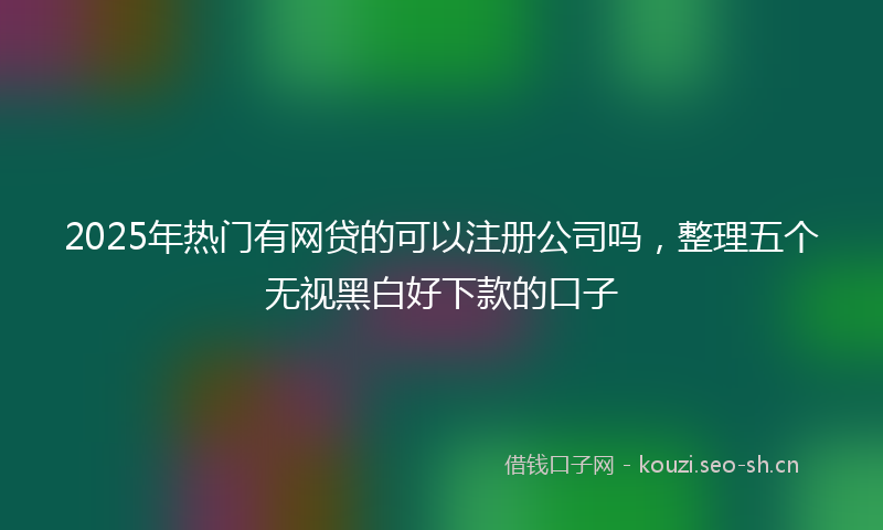 2025年热门有网贷的可以注册公司吗，整理五个无视黑白好下款的口子