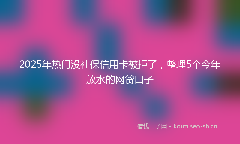 2025年热门没社保信用卡被拒了，整理5个今年放水的网贷口子
