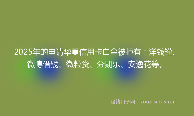 2025年的申请华夏信用卡白金被拒有：洋钱罐、微博借钱、微粒贷、分期乐、安逸花等。