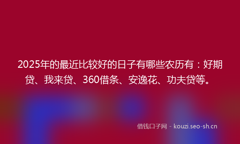 2025年的最近比较好的日子有哪些农历有：好期贷、我来贷、360借条、安逸花、功夫贷等。
