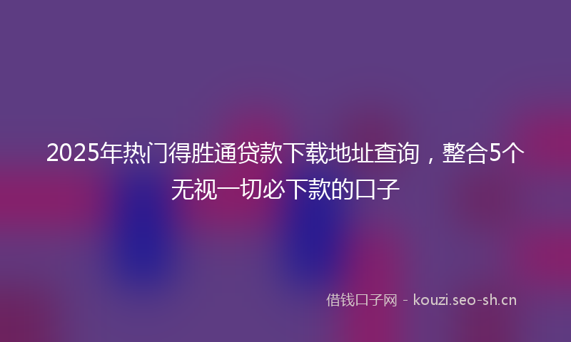 2025年热门得胜通贷款下载地址查询，整合5个无视一切必下款的口子