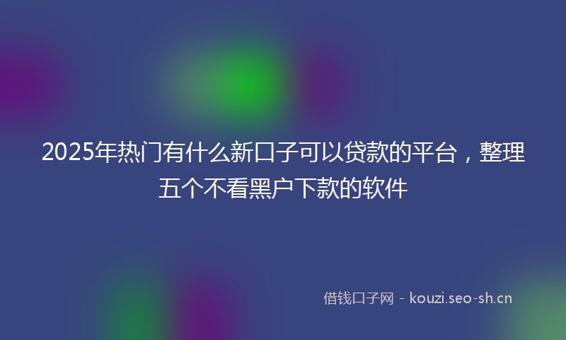 2025年热门有什么新口子可以贷款的平台，整理五个不看黑户下款的软件
