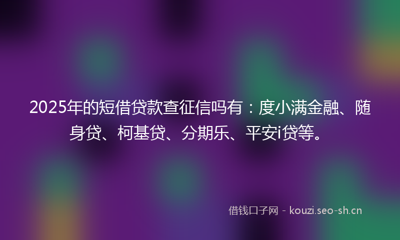 2025年的短借贷款查征信吗有：度小满金融、随身贷、柯基贷、分期乐、平安i贷等。