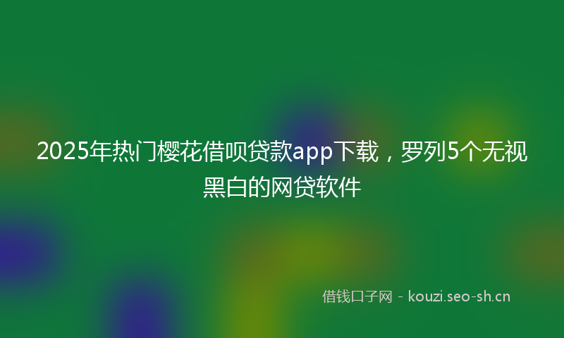 2025年热门樱花借呗贷款app下载，罗列5个无视黑白的网贷软件