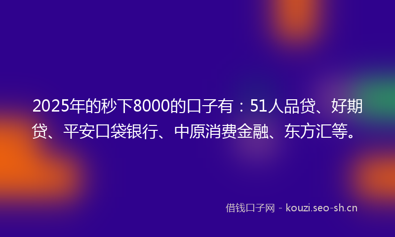 2025年的秒下8000的口子有：51人品贷、好期贷、平安口袋银行、中原消费金融、东方汇等。