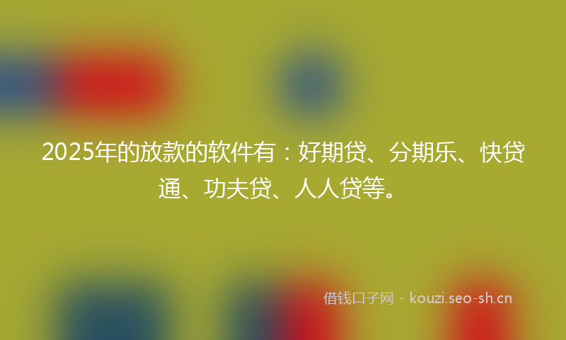 2025年的放款的软件有：好期贷、分期乐、快贷通、功夫贷、人人贷等。