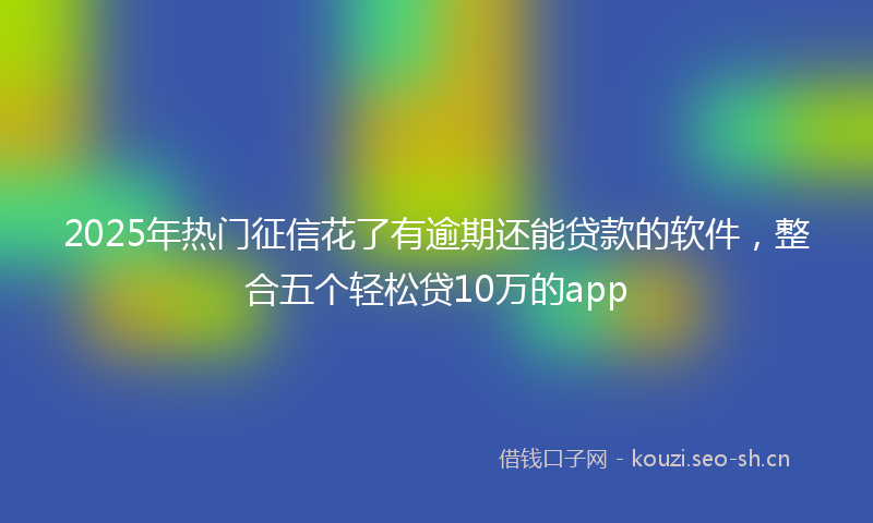 2025年热门征信花了有逾期还能贷款的软件，整合五个轻松贷10万的app