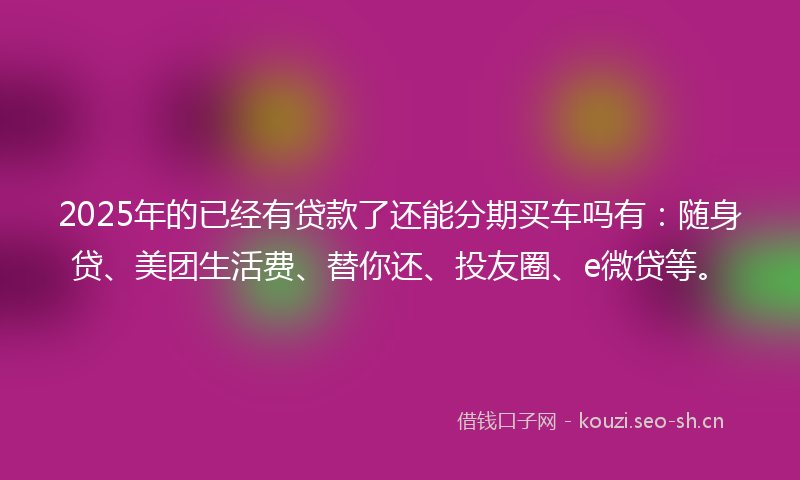 2025年的已经有贷款了还能分期买车吗有：随身贷、美团生活费、替你还、投友圈、e微贷等。