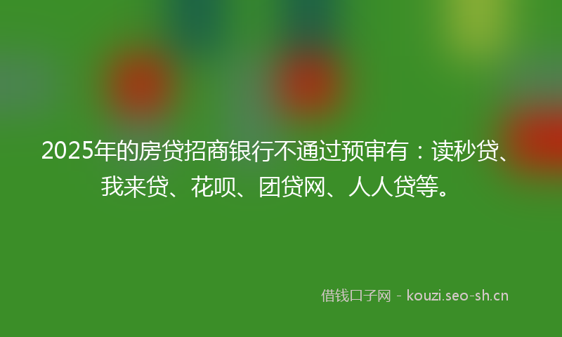 2025年的房贷招商银行不通过预审有：读秒贷、我来贷、花呗、团贷网、人人贷等。