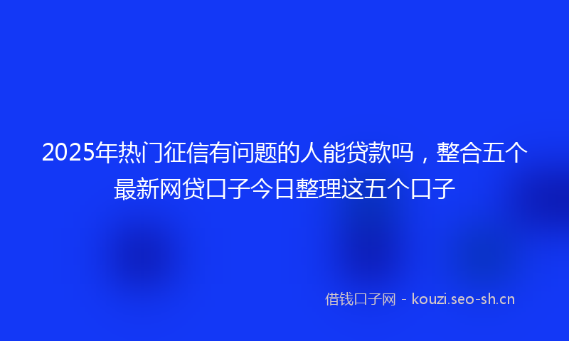 2025年热门征信有问题的人能贷款吗，整合五个最新网贷口子今日整理这五个口子