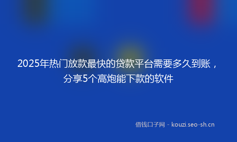 2025年热门放款最快的贷款平台需要多久到账,分享5个高炮能下款的软件
