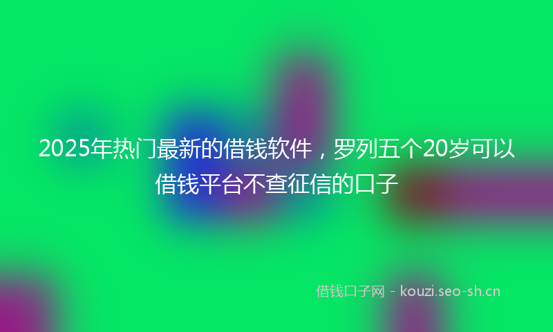 2025年热门最新的借钱软件，罗列五个20岁可以借钱平台不查征信的口子