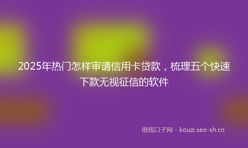 2025年热门怎样审请信用卡贷款，梳理五个快速下款无视征信的软件