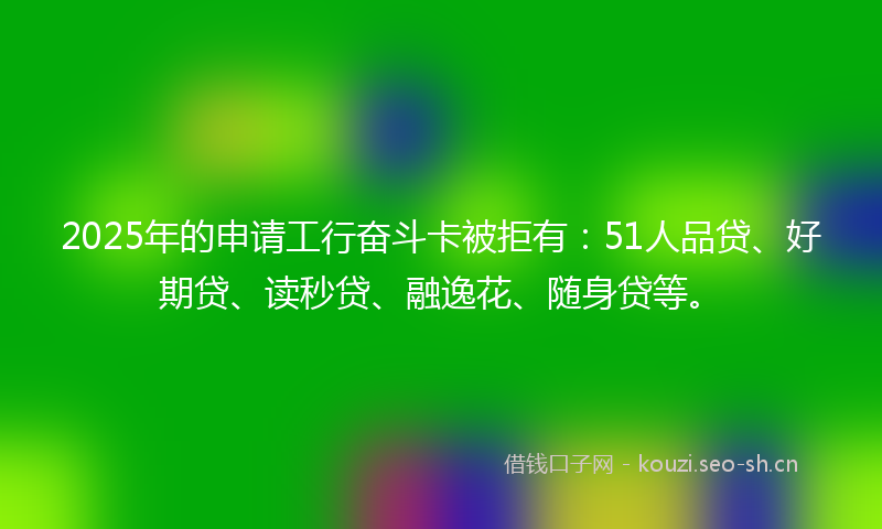2025年的申请工行奋斗卡被拒有：51人品贷、好期贷、读秒贷、融逸花、随身贷等。