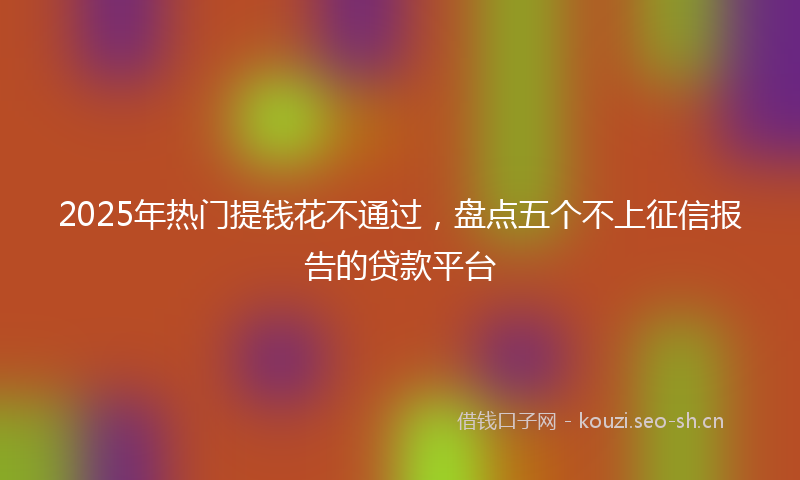 2025年热门提钱花不通过,盘点五个不上征信报告的贷款平台