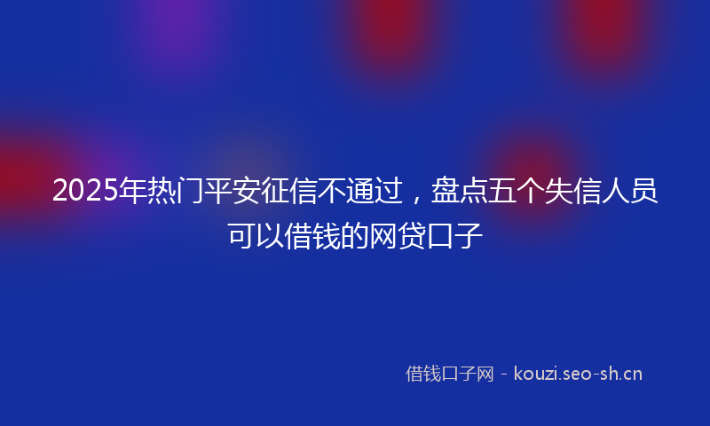 2025年热门平安征信不通过，盘点五个失信人员可以借钱的网贷口子