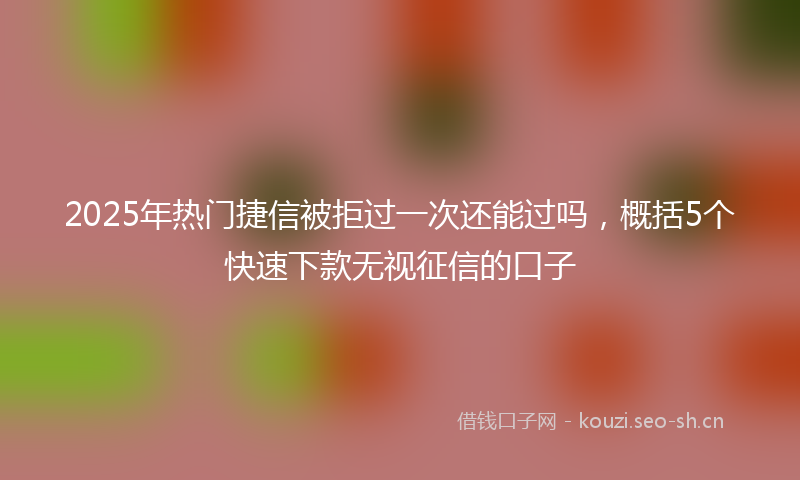 2025年热门捷信被拒过一次还能过吗，概括5个快速下款无视征信的口子