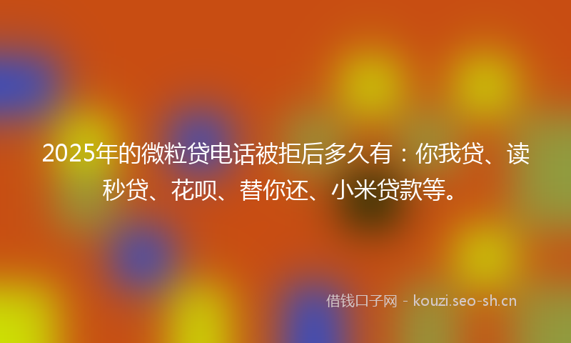 2025年的微粒贷电话被拒后多久有：你我贷、读秒贷、花呗、替你还、小米贷款等。