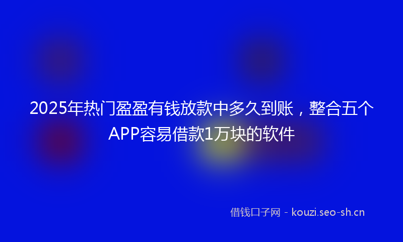 2025年热门盈盈有钱放款中多久到账，整合五个APP容易借款1万块的软件