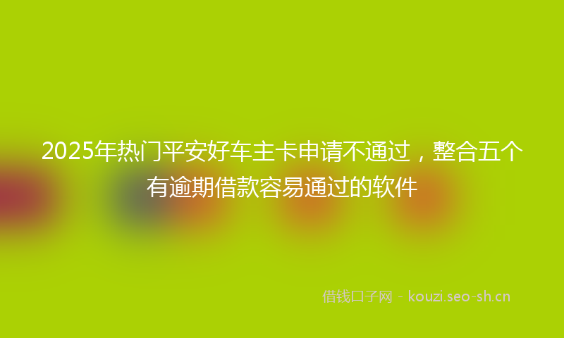 2025年热门平安好车主卡申请不通过，整合五个有逾期借款容易通过的软件