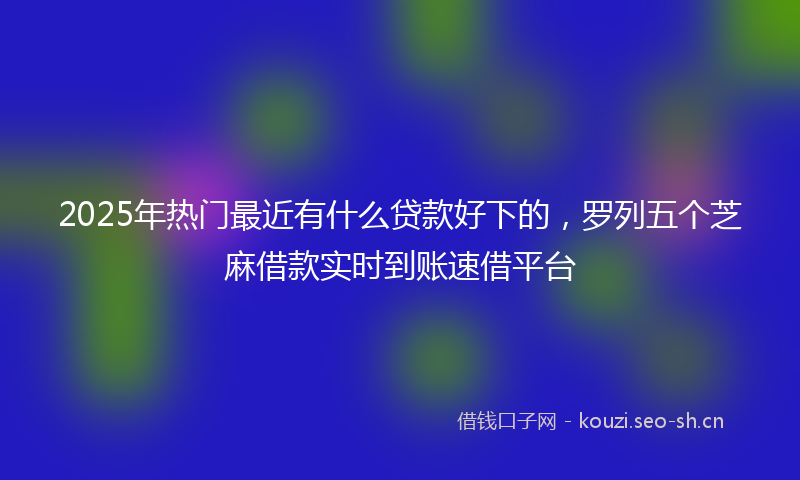 2025年热门最近有什么贷款好下的,罗列五个芝麻借款实时到账速借平台