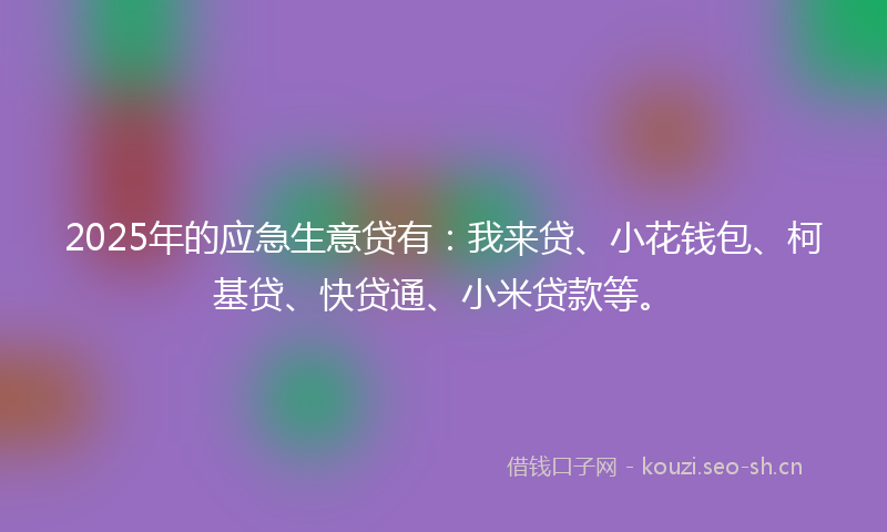 2025年的应急生意贷有：我来贷、小花钱包、柯基贷、快贷通、小米贷款等。