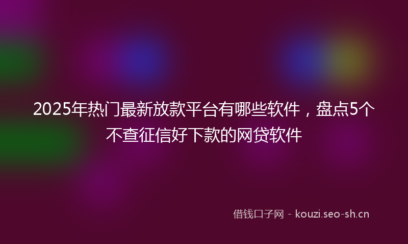 2025年热门最新放款平台有哪些软件，盘点5个不查征信好下款的网贷软件