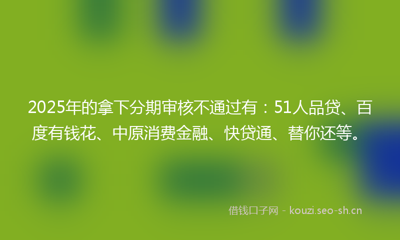 2025年的拿下分期审核不通过有：51人品贷、百度有钱花、中原消费金融、快贷通、替你还等。