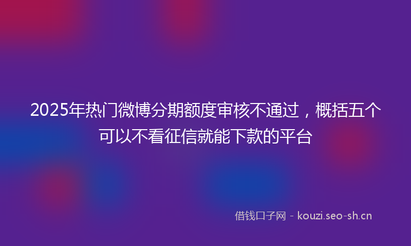 2025年热门微博分期额度审核不通过，概括五个可以不看征信就能下款的平台