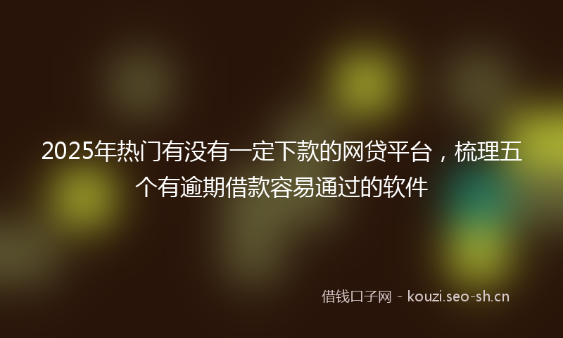 2025年热门有没有一定下款的网贷平台，梳理五个有逾期借款容易通过的软件