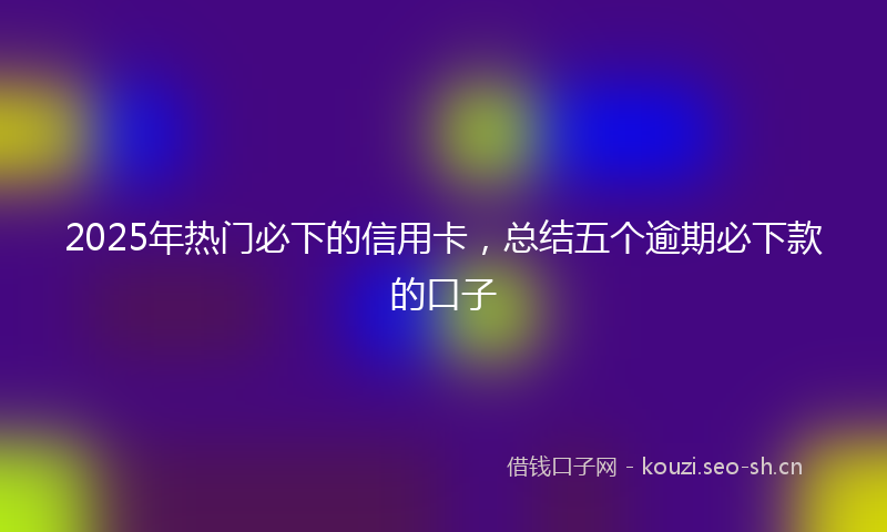 2025年热门必下的信用卡，总结五个逾期必下款的口子