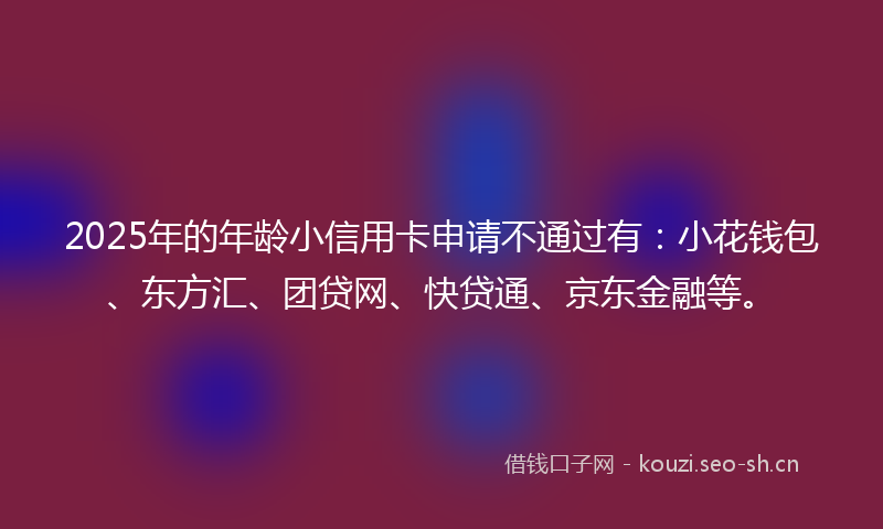 2025年的年龄小信用卡申请不通过有：小花钱包、东方汇、团贷网、快贷通、京东金融等。