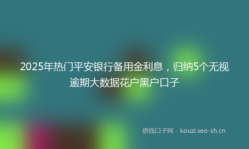 2025年热门平安银行备用金利息，归纳5个无视逾期大数据花户黑户口子
