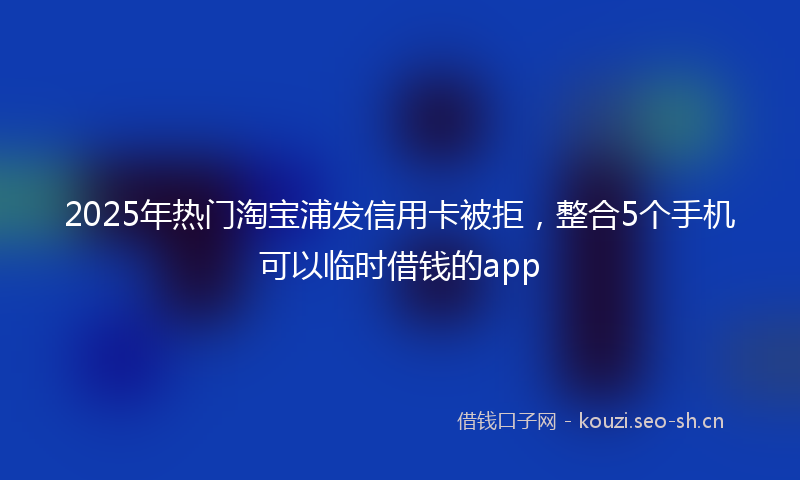 2025年热门淘宝浦发信用卡被拒，整合5个手机可以临时借钱的app