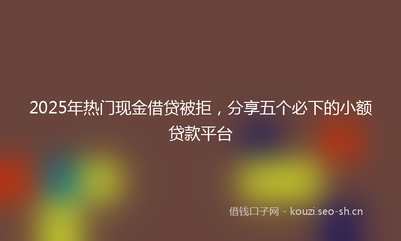 2025年热门现金借贷被拒，分享五个必下的小额贷款平台